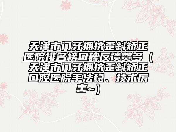 天津市门牙拥挤歪斜矫正医院排名榜口碑反馈赞多（天津市门牙拥挤歪斜矫正口腔医院手法稳、技术厉害~）