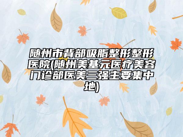 随州市背部吸脂整形整形医院(随州美基元医疗美容门诊部医美三强主要集中地)