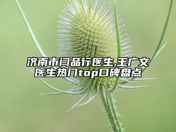 济南市闫品行医生,王广文医生热门top口碑盘点