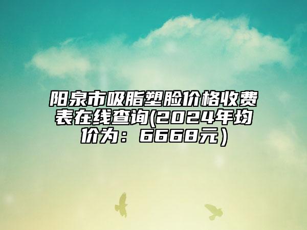 阳泉市吸脂塑脸价格收费表在线查询(2024年均价为：6668元）