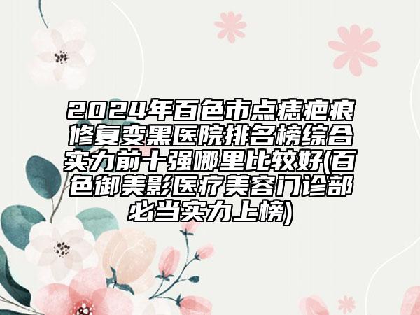 2024年百色市点痣疤痕修复变黑医院排名榜综合实力前十强哪里比较好(百色御美影医疗美容门诊部必当实力上榜)