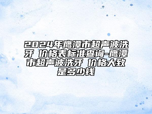 2024年鹰潭市超声波洗牙 价格表标准查询-鹰潭市超声波洗牙 价格大致是多少钱