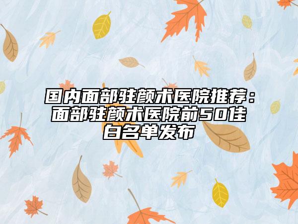 国内面部驻颜术医院推荐：面部驻颜术医院前50佳白名单发布