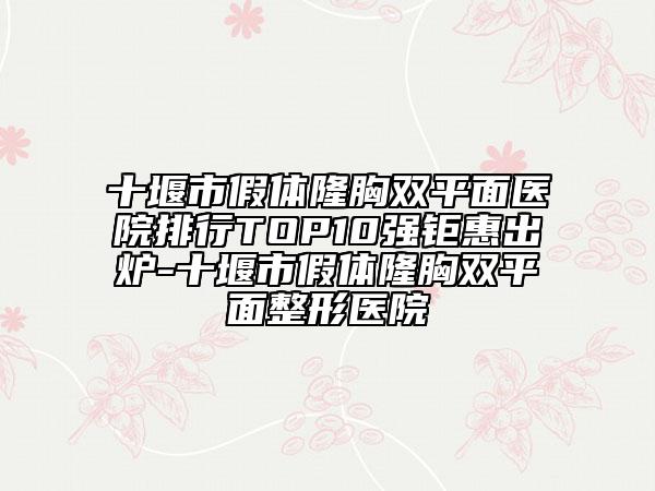 十堰市假体隆胸双平面医院排行TOP10强钜惠出炉-十堰市假体隆胸双平面整形医院