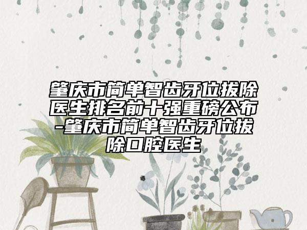 肇庆市简单智齿牙位拔除医生排名前十强重磅公布-肇庆市简单智齿牙位拔除口腔医生