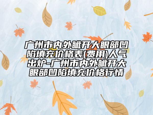 广州市内外眦开大眼部凹陷填充价格表(费用)人气出炉-广州市内外眦开大眼部凹陷填充价格行情