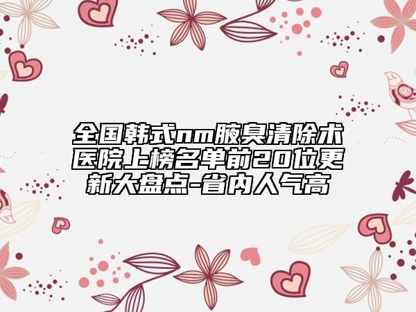 全国韩式nm腋臭清除术医院上榜名单前20位更新大盘点-省内人气高