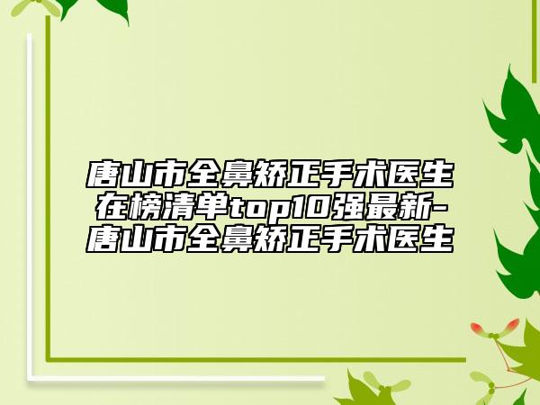 唐山市全鼻矫正手术医生在榜清单top10强最新-唐山市全鼻矫正手术医生