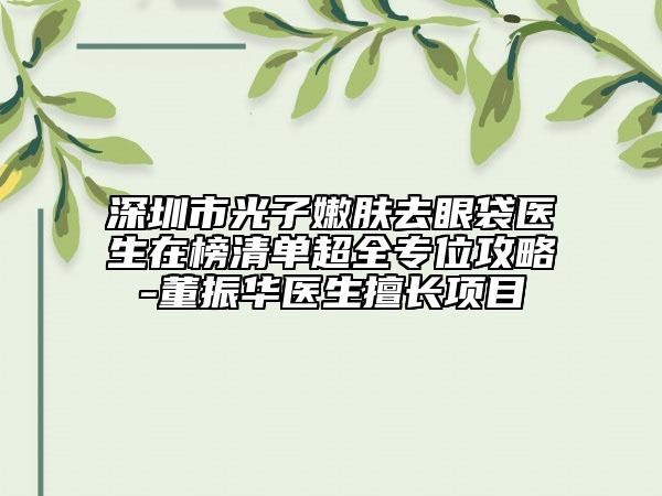 深圳市光子嫩肤去眼袋医生在榜清单超全专位攻略-董振华医生擅长项目