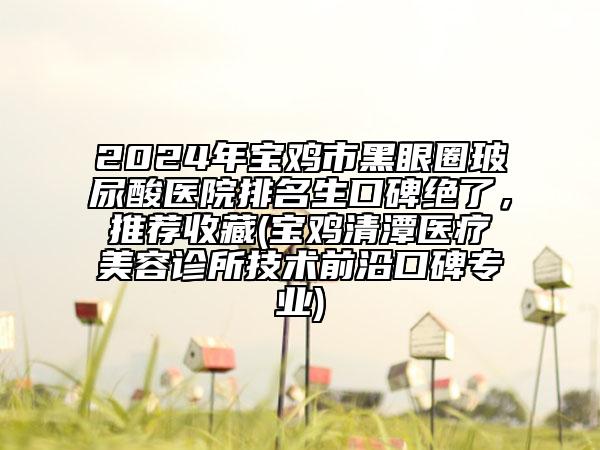 2024年宝鸡市黑眼圈玻尿酸医院排名生口碑绝了，推荐收藏(宝鸡清潭医疗美容诊所技术前沿口碑专业)