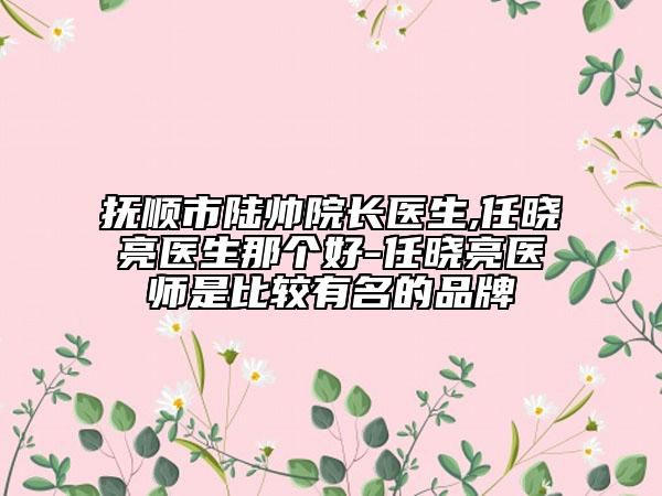 抚顺市陆帅院长医生,任晓亮医生那个好-任晓亮医师是比较有名的品牌