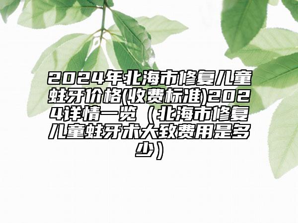 2024年北海市修复儿童蛀牙价格(收费标准)2024详情一览（北海市修复儿童蛀牙术大致费用是多少）