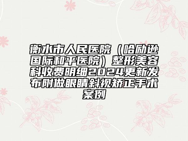 衡水市人民医院（哈励逊国际和平医院）整形美容科收费明细2024更新发布附做眼睛斜视矫正手术案例