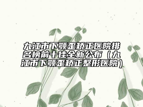 九江市下颚歪矫正医院排名榜前十佳全新公布（九江市下颚歪矫正整形医院）