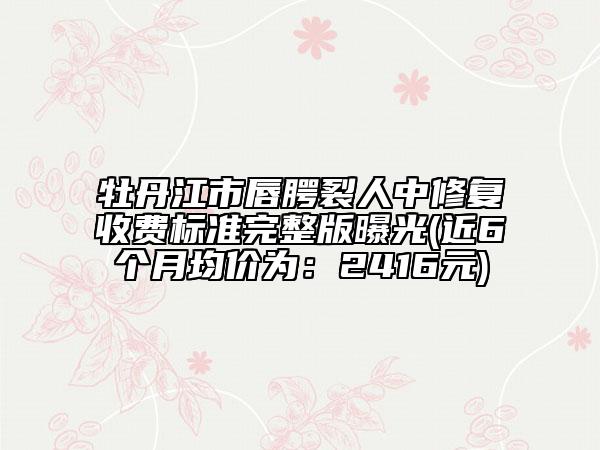 牡丹江市唇腭裂人中修复收费标准完整版曝光(近6个月均价为：2416元)