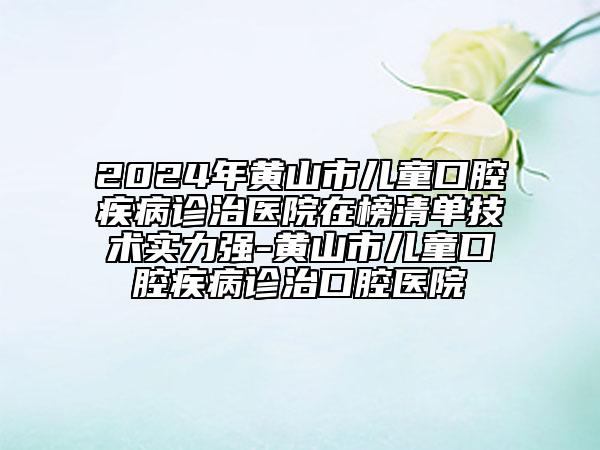 2024年黄山市儿童口腔疾病诊治医院在榜清单技术实力强-黄山市儿童口腔疾病诊治口腔医院