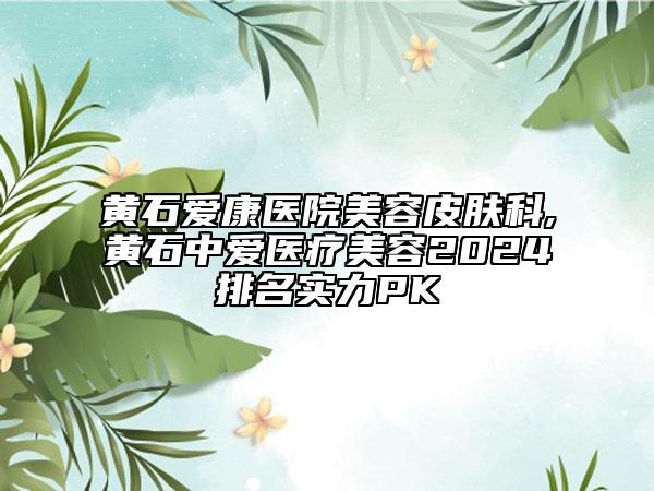 黄石爱康医院美容皮肤科,黄石中爱医疗美容2024排名实力PK