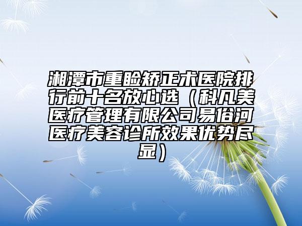 湘潭市重睑矫正术医院排行前十名放心选（科凡美医疗管理有限公司易俗河医疗美容诊所效果优势尽显）