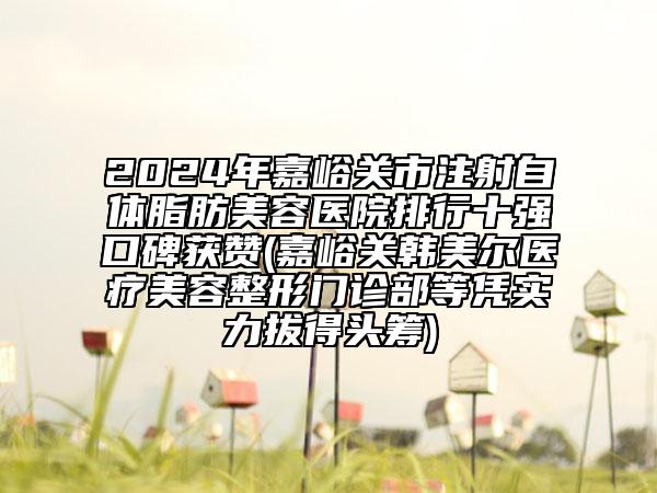 2024年嘉峪关市注射自体脂肪美容医院排行十强口碑获赞(嘉峪关韩美尔医疗美容整形门诊部等凭实力拔得头筹)