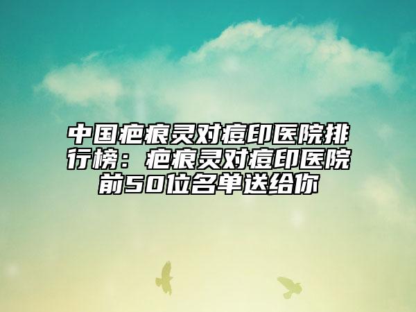 中国疤痕灵对痘印医院排行榜：疤痕灵对痘印医院前50位名单送给你