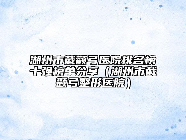 湖州市截颧弓医院排名榜十强榜单分享（湖州市截颧弓整形医院）