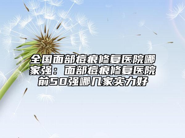 全国面部痘痕修复医院哪家强：面部痘痕修复医院前50强哪几家实力好