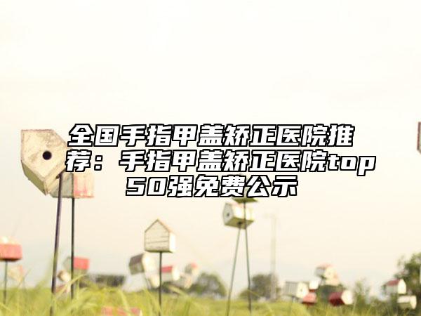 全国手指甲盖矫正医院推荐：手指甲盖矫正医院top50强免费公示