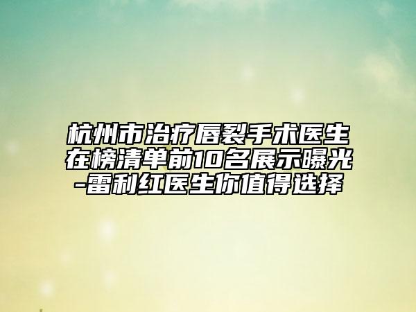 杭州市治疗唇裂手术医生在榜清单前10名展示曝光-雷利红医生你值得选择