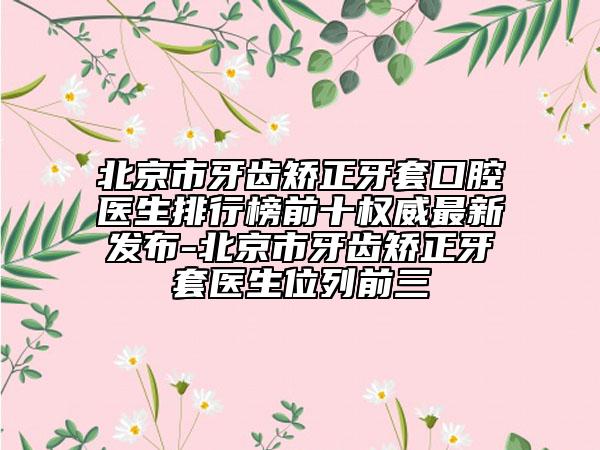 北京市牙齿矫正牙套口腔医生排行榜前十权威最新发布-北京市牙齿矫正牙套医生位列前三