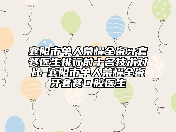 襄阳市单人荣耀全瓷牙套餐医生排行前十名技术对比-襄阳市单人荣耀全瓷牙套餐口腔医生