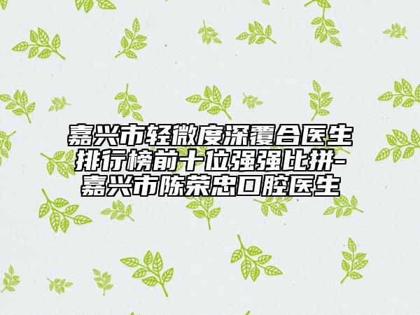 嘉兴市轻微度深覆合医生排行榜前十位强强比拼-嘉兴市陈荣忠口腔医生