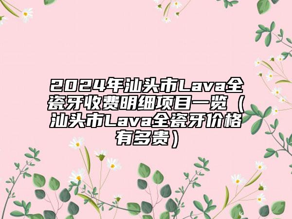 2024年汕头市Lava全瓷牙收费明细项目一览（汕头市Lava全瓷牙价格有多贵）