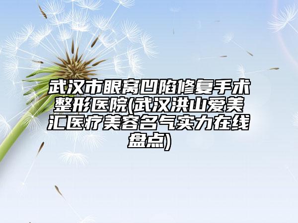 武汉市眼窝凹陷修复手术整形医院(武汉洪山爱美汇医疗美容名气实力在线盘点)