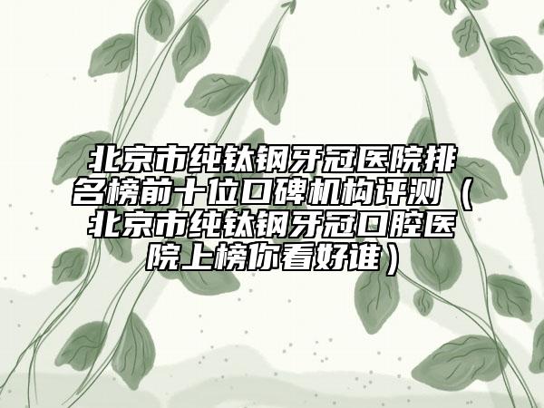 北京市纯钛钢牙冠医院排名榜前十位口碑机构评测（北京市纯钛钢牙冠口腔医院上榜你看好谁）