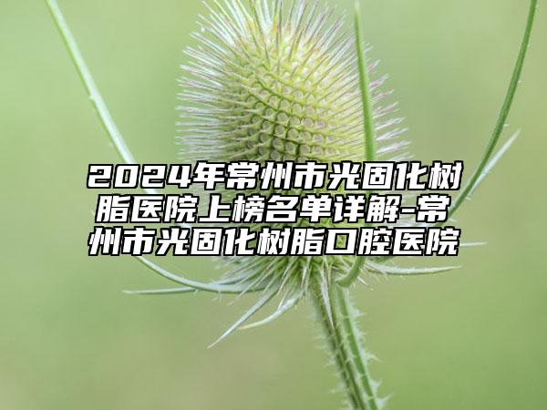 2024年常州市光固化树脂医院上榜名单详解-常州市光固化树脂口腔医院