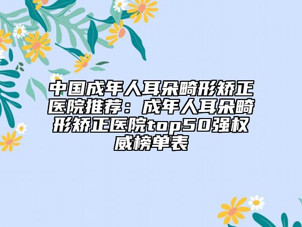 中国成年人耳朵畸形矫正医院推荐：成年人耳朵畸形矫正医院top50强权威榜单表