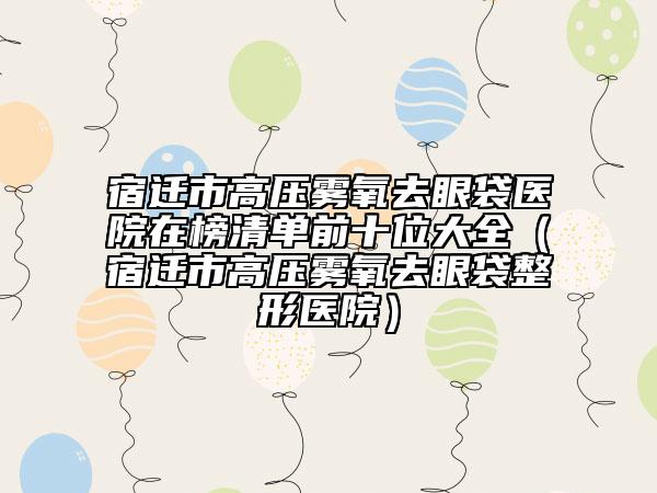 宿迁市高压雾氧去眼袋医院在榜清单前十位大全（宿迁市高压雾氧去眼袋整形医院）