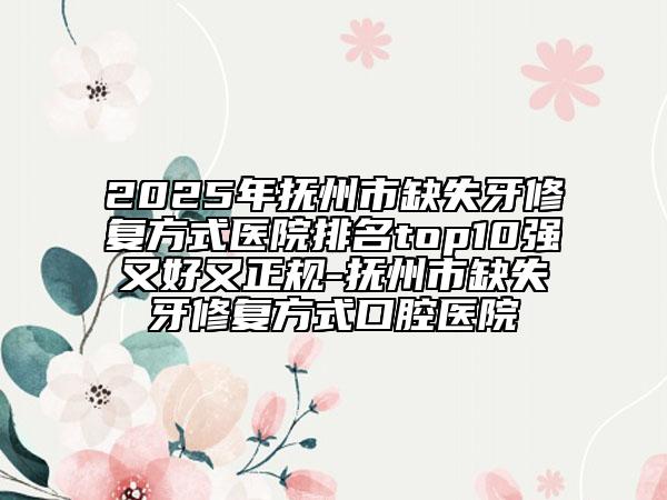 2025年抚州市缺失牙修复方式医院排名top10强又好又正规-抚州市缺失牙修复方式口腔医院