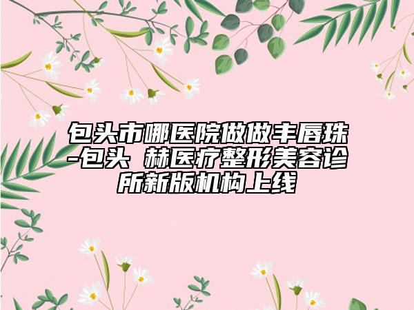 包头市哪医院做做丰唇珠-包头洺赫医疗整形美容诊所新版机构上线