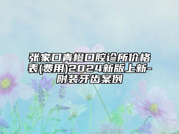 张家口青橙口腔诊所价格表(费用)2024新版上新-附装牙齿案例