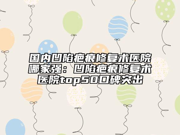 国内凹陷疤痕修复术医院哪家强：凹陷疤痕修复术医院top50口碑突出