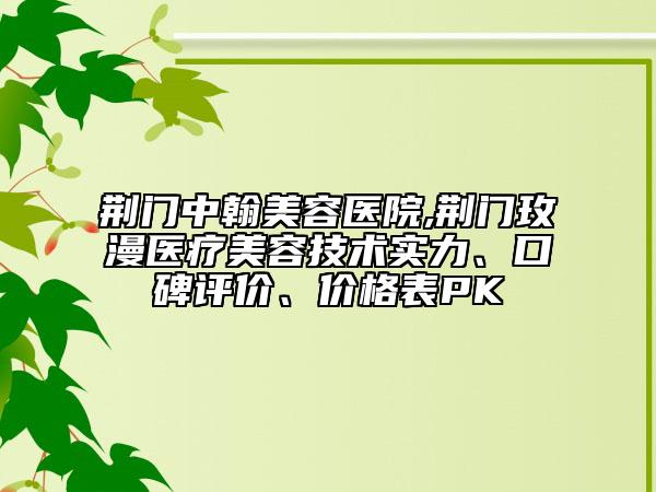 荆门中翰美容医院,荆门玫漫医疗美容技术实力、口碑评价、价格表PK