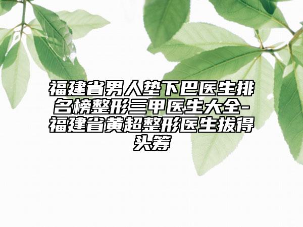 福建省男人垫下巴医生排名榜整形三甲医生大全-福建省黄超整形医生拔得头筹