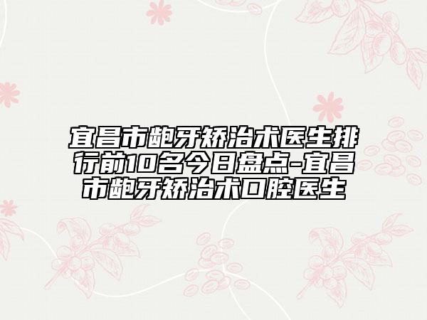 宜昌市龅牙矫治术医生排行前10名今日盘点-宜昌市龅牙矫治术口腔医生