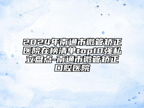 2024年南通市微管矫正医院在榜清单top10强私立盘点-南通市微管矫正口腔医院