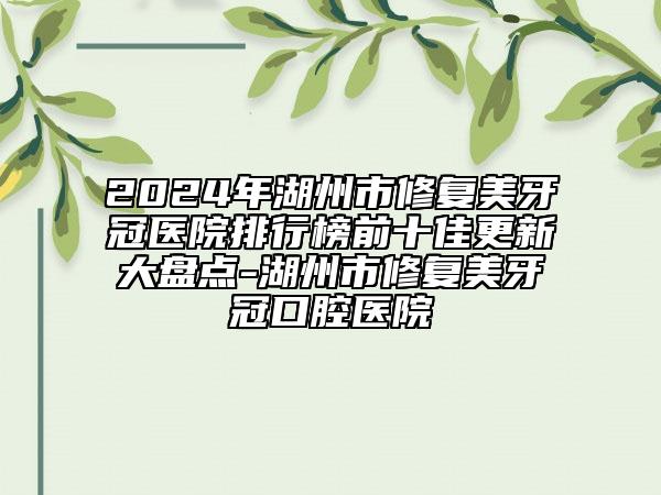 2024年湖州市修复美牙冠医院排行榜前十佳更新大盘点-湖州市修复美牙冠口腔医院