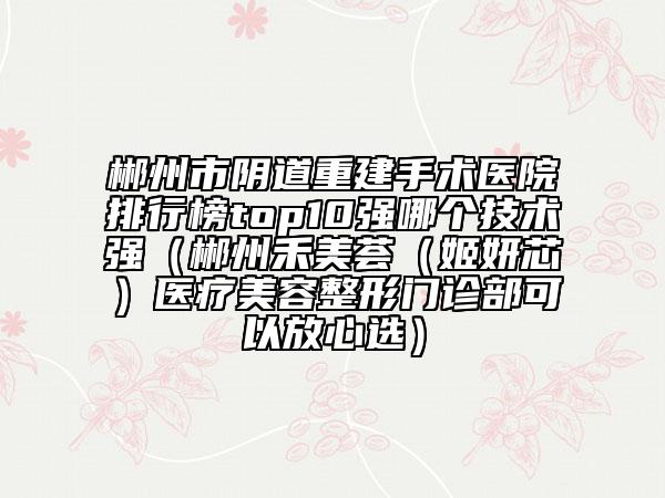 郴州市阴道重建手术医院排行榜top10强哪个技术强（郴州禾美荟（姬妍芯）医疗美容整形门诊部可以放心选）