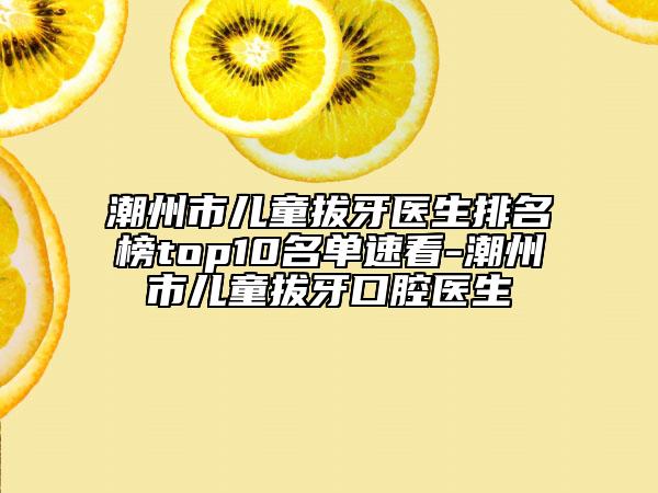 潮州市儿童拔牙医生排名榜top10名单速看-潮州市儿童拔牙口腔医生