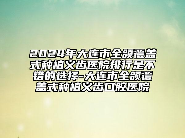 2024年大连市全颌覆盖式种植义齿医院排行是不错的选择-大连市全颌覆盖式种植义齿口腔医院