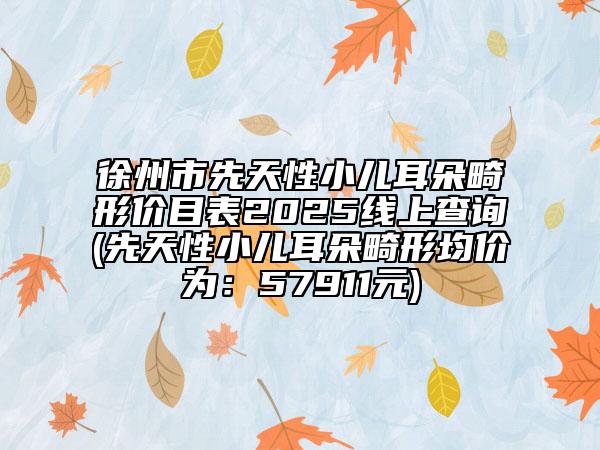 徐州市先天性小儿耳朵畸形价目表2025线上查询(先天性小儿耳朵畸形均价为：57911元)